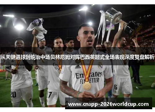 从关键进球到统治中场贝林厄姆对阵巴西英超式全场表现深度复盘解析 从关键进球到统治中场贝林厄姆对阵巴西英超式全场表现深度复盘解析