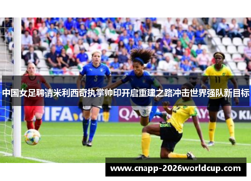 中国女足聘请米利西奇执掌帅印开启重建之路冲击世界强队新目标 中国女足聘请米利西奇执掌帅印开启重建之路冲击世界强队新目标