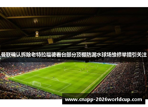 曼联确认拆除老特拉福德看台部分顶棚防漏水球场维修举措引关注