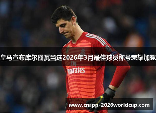 皇马宣布库尔图瓦当选2026年3月最佳球员称号荣耀加冕